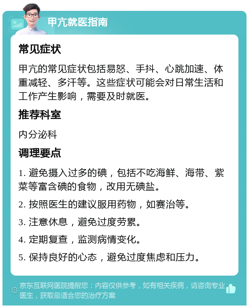 甲亢就医指南 常见症状 甲亢的常见症状包括易怒、手抖、心跳加速、体重减轻、多汗等。这些症状可能会对日常生活和工作产生影响，需要及时就医。 推荐科室 内分泌科 调理要点 1. 避免摄入过多的碘，包括不吃海鲜、海带、紫菜等富含碘的食物，改用无碘盐。 2. 按照医生的建议服用药物，如赛治等。 3. 注意休息，避免过度劳累。 4. 定期复查，监测病情变化。 5. 保持良好的心态，避免过度焦虑和压力。