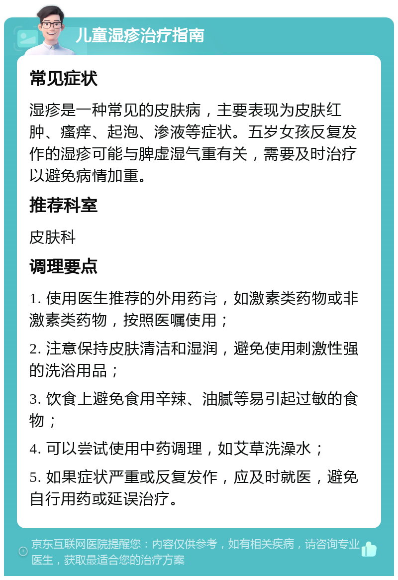 儿童湿疹治疗指南 常见症状 湿疹是一种常见的皮肤病，主要表现为皮肤红肿、瘙痒、起泡、渗液等症状。五岁女孩反复发作的湿疹可能与脾虚湿气重有关，需要及时治疗以避免病情加重。 推荐科室 皮肤科 调理要点 1. 使用医生推荐的外用药膏，如激素类药物或非激素类药物，按照医嘱使用； 2. 注意保持皮肤清洁和湿润，避免使用刺激性强的洗浴用品； 3. 饮食上避免食用辛辣、油腻等易引起过敏的食物； 4. 可以尝试使用中药调理，如艾草洗澡水； 5. 如果症状严重或反复发作，应及时就医，避免自行用药或延误治疗。