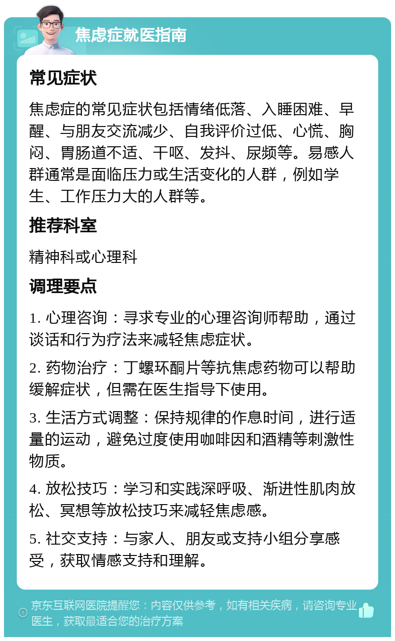 焦虑症就医指南 常见症状 焦虑症的常见症状包括情绪低落、入睡困难、早醒、与朋友交流减少、自我评价过低、心慌、胸闷、胃肠道不适、干呕、发抖、尿频等。易感人群通常是面临压力或生活变化的人群，例如学生、工作压力大的人群等。 推荐科室 精神科或心理科 调理要点 1. 心理咨询：寻求专业的心理咨询师帮助，通过谈话和行为疗法来减轻焦虑症状。 2. 药物治疗：丁螺环酮片等抗焦虑药物可以帮助缓解症状，但需在医生指导下使用。 3. 生活方式调整：保持规律的作息时间，进行适量的运动，避免过度使用咖啡因和酒精等刺激性物质。 4. 放松技巧：学习和实践深呼吸、渐进性肌肉放松、冥想等放松技巧来减轻焦虑感。 5. 社交支持：与家人、朋友或支持小组分享感受，获取情感支持和理解。