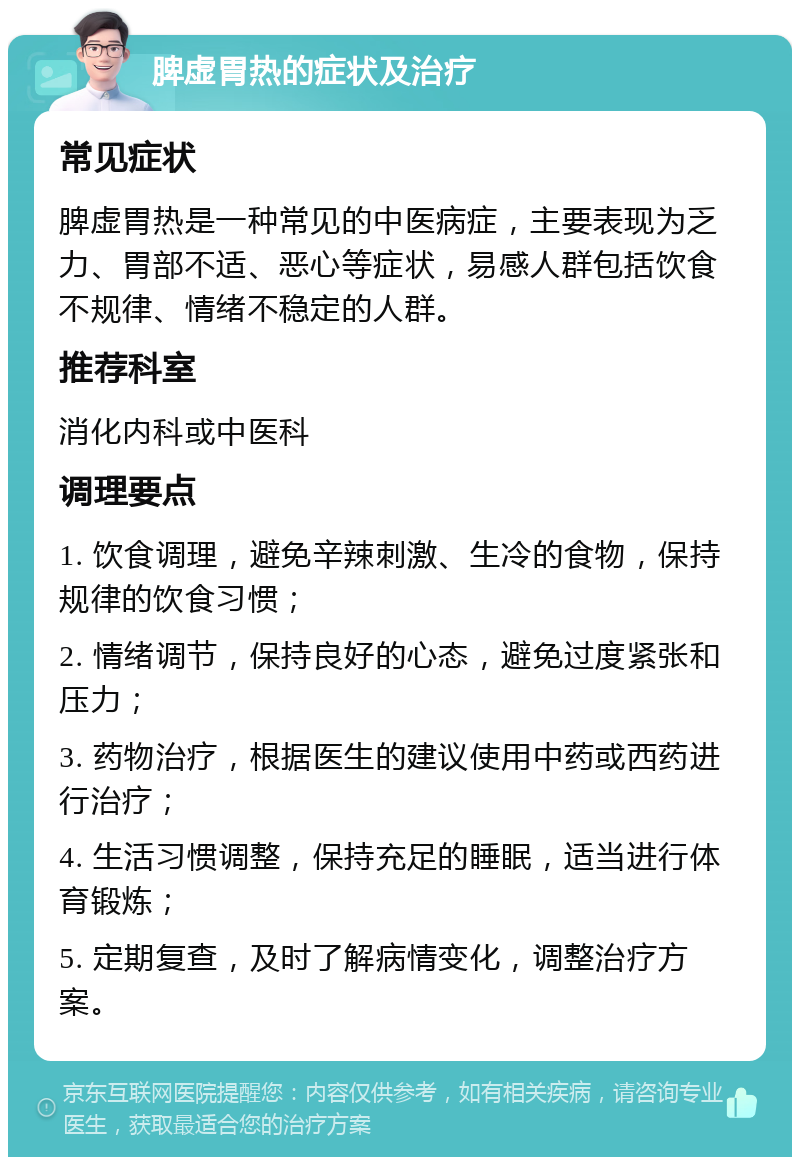 脾虚胃热的症状及治疗 常见症状 脾虚胃热是一种常见的中医病症，主要表现为乏力、胃部不适、恶心等症状，易感人群包括饮食不规律、情绪不稳定的人群。 推荐科室 消化内科或中医科 调理要点 1. 饮食调理，避免辛辣刺激、生冷的食物，保持规律的饮食习惯； 2. 情绪调节，保持良好的心态，避免过度紧张和压力； 3. 药物治疗，根据医生的建议使用中药或西药进行治疗； 4. 生活习惯调整，保持充足的睡眠，适当进行体育锻炼； 5. 定期复查，及时了解病情变化，调整治疗方案。