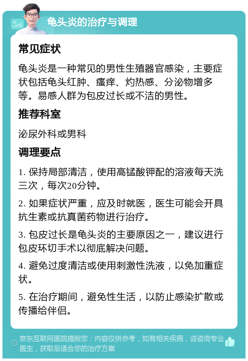 龟头炎的治疗与调理 常见症状 龟头炎是一种常见的男性生殖器官感染，主要症状包括龟头红肿、瘙痒、灼热感、分泌物增多等。易感人群为包皮过长或不洁的男性。 推荐科室 泌尿外科或男科 调理要点 1. 保持局部清洁，使用高锰酸钾配的溶液每天洗三次，每次20分钟。 2. 如果症状严重，应及时就医，医生可能会开具抗生素或抗真菌药物进行治疗。 3. 包皮过长是龟头炎的主要原因之一，建议进行包皮环切手术以彻底解决问题。 4. 避免过度清洁或使用刺激性洗液，以免加重症状。 5. 在治疗期间，避免性生活，以防止感染扩散或传播给伴侣。