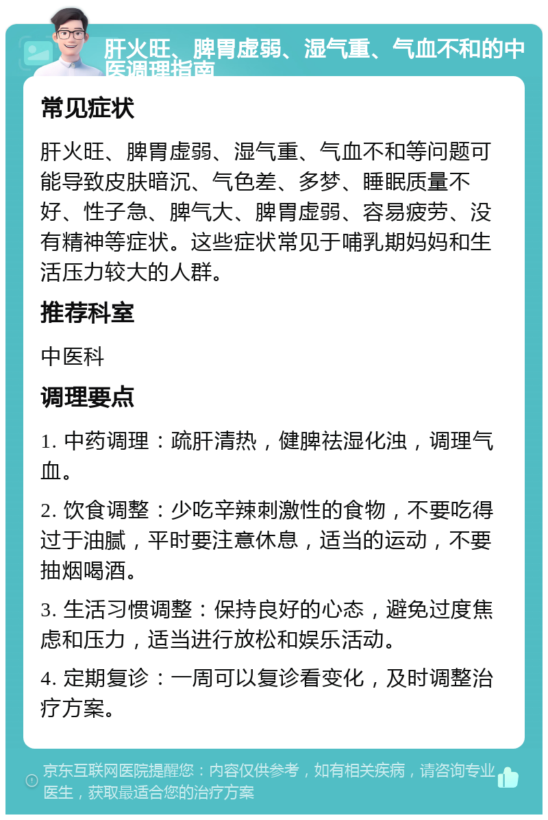 肝火旺、脾胃虚弱、湿气重、气血不和的中医调理指南 常见症状 肝火旺、脾胃虚弱、湿气重、气血不和等问题可能导致皮肤暗沉、气色差、多梦、睡眠质量不好、性子急、脾气大、脾胃虚弱、容易疲劳、没有精神等症状。这些症状常见于哺乳期妈妈和生活压力较大的人群。 推荐科室 中医科 调理要点 1. 中药调理：疏肝清热，健脾祛湿化浊，调理气血。 2. 饮食调整：少吃辛辣刺激性的食物，不要吃得过于油腻，平时要注意休息，适当的运动，不要抽烟喝酒。 3. 生活习惯调整：保持良好的心态，避免过度焦虑和压力，适当进行放松和娱乐活动。 4. 定期复诊：一周可以复诊看变化，及时调整治疗方案。