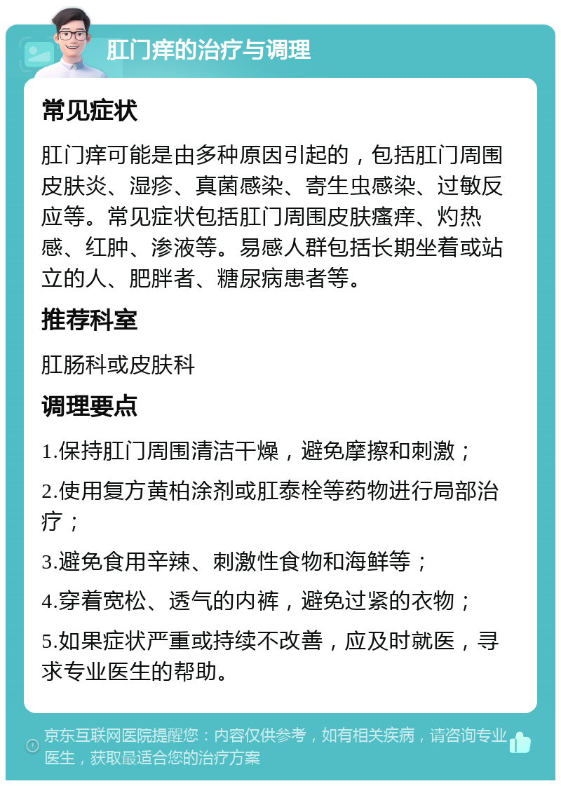 肛门痒的治疗与调理 常见症状 肛门痒可能是由多种原因引起的，包括肛门周围皮肤炎、湿疹、真菌感染、寄生虫感染、过敏反应等。常见症状包括肛门周围皮肤瘙痒、灼热感、红肿、渗液等。易感人群包括长期坐着或站立的人、肥胖者、糖尿病患者等。 推荐科室 肛肠科或皮肤科 调理要点 1.保持肛门周围清洁干燥，避免摩擦和刺激； 2.使用复方黄柏涂剂或肛泰栓等药物进行局部治疗； 3.避免食用辛辣、刺激性食物和海鲜等； 4.穿着宽松、透气的内裤，避免过紧的衣物； 5.如果症状严重或持续不改善，应及时就医，寻求专业医生的帮助。