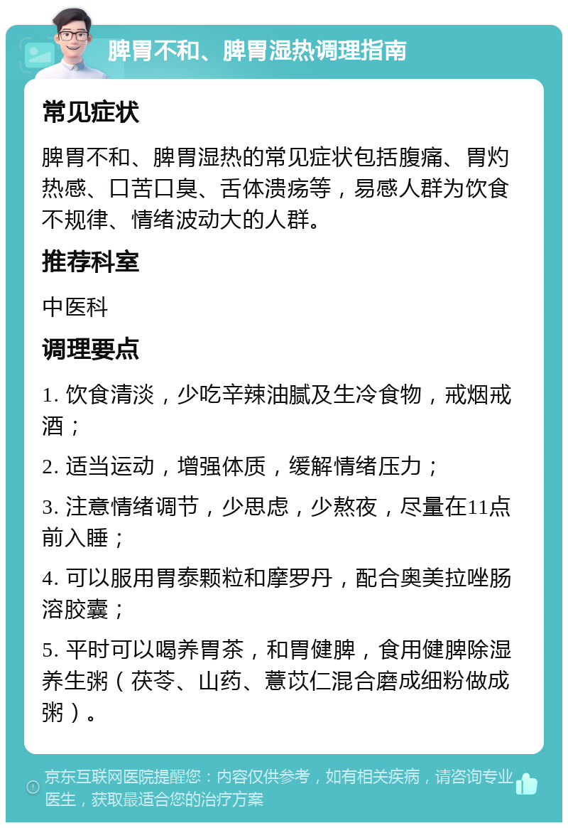 脾胃不和、脾胃湿热调理指南 常见症状 脾胃不和、脾胃湿热的常见症状包括腹痛、胃灼热感、口苦口臭、舌体溃疡等，易感人群为饮食不规律、情绪波动大的人群。 推荐科室 中医科 调理要点 1. 饮食清淡，少吃辛辣油腻及生冷食物，戒烟戒酒； 2. 适当运动，增强体质，缓解情绪压力； 3. 注意情绪调节，少思虑，少熬夜，尽量在11点前入睡； 4. 可以服用胃泰颗粒和摩罗丹，配合奥美拉唑肠溶胶囊； 5. 平时可以喝养胃茶，和胃健脾，食用健脾除湿养生粥（茯苓、山药、薏苡仁混合磨成细粉做成粥）。