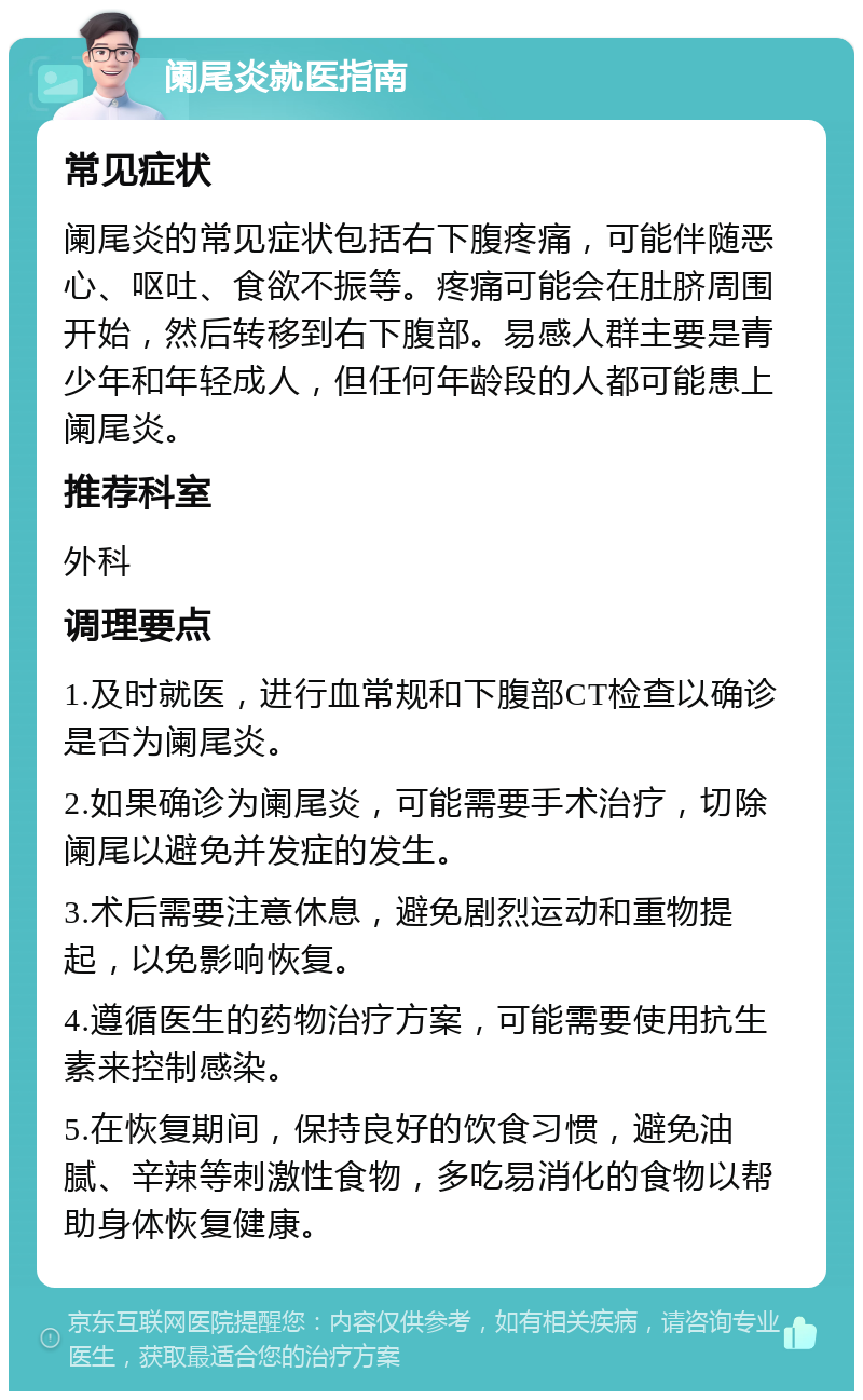 阑尾炎就医指南 常见症状 阑尾炎的常见症状包括右下腹疼痛，可能伴随恶心、呕吐、食欲不振等。疼痛可能会在肚脐周围开始，然后转移到右下腹部。易感人群主要是青少年和年轻成人，但任何年龄段的人都可能患上阑尾炎。 推荐科室 外科 调理要点 1.及时就医，进行血常规和下腹部CT检查以确诊是否为阑尾炎。 2.如果确诊为阑尾炎，可能需要手术治疗，切除阑尾以避免并发症的发生。 3.术后需要注意休息，避免剧烈运动和重物提起，以免影响恢复。 4.遵循医生的药物治疗方案，可能需要使用抗生素来控制感染。 5.在恢复期间，保持良好的饮食习惯，避免油腻、辛辣等刺激性食物，多吃易消化的食物以帮助身体恢复健康。