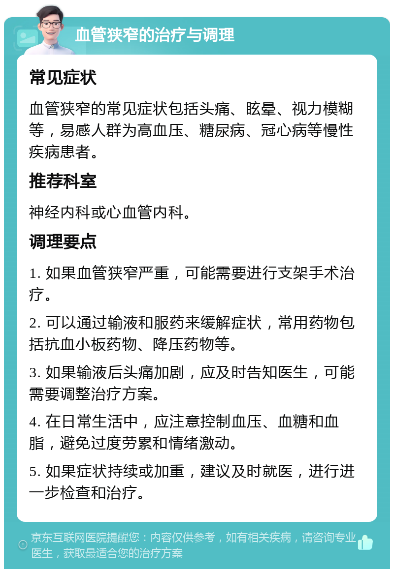 血管狭窄的治疗与调理 常见症状 血管狭窄的常见症状包括头痛、眩晕、视力模糊等，易感人群为高血压、糖尿病、冠心病等慢性疾病患者。 推荐科室 神经内科或心血管内科。 调理要点 1. 如果血管狭窄严重，可能需要进行支架手术治疗。 2. 可以通过输液和服药来缓解症状，常用药物包括抗血小板药物、降压药物等。 3. 如果输液后头痛加剧，应及时告知医生，可能需要调整治疗方案。 4. 在日常生活中，应注意控制血压、血糖和血脂，避免过度劳累和情绪激动。 5. 如果症状持续或加重，建议及时就医，进行进一步检查和治疗。