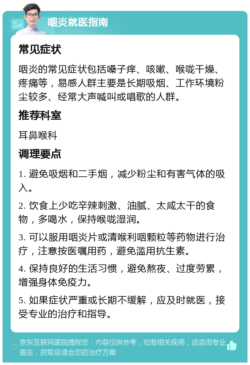 咽炎就医指南 常见症状 咽炎的常见症状包括嗓子痒、咳嗽、喉咙干燥、疼痛等，易感人群主要是长期吸烟、工作环境粉尘较多、经常大声喊叫或唱歌的人群。 推荐科室 耳鼻喉科 调理要点 1. 避免吸烟和二手烟，减少粉尘和有害气体的吸入。 2. 饮食上少吃辛辣刺激、油腻、太咸太干的食物，多喝水，保持喉咙湿润。 3. 可以服用咽炎片或清喉利咽颗粒等药物进行治疗，注意按医嘱用药，避免滥用抗生素。 4. 保持良好的生活习惯，避免熬夜、过度劳累，增强身体免疫力。 5. 如果症状严重或长期不缓解，应及时就医，接受专业的治疗和指导。