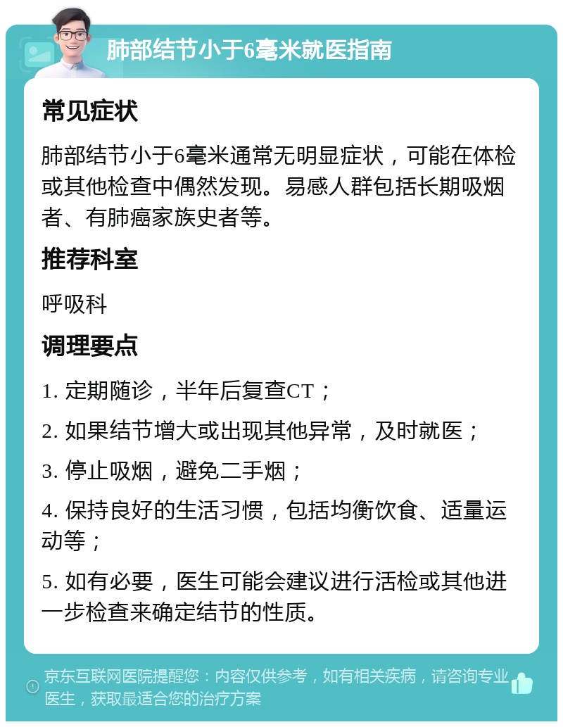 肺部结节小于6毫米就医指南 常见症状 肺部结节小于6毫米通常无明显症状，可能在体检或其他检查中偶然发现。易感人群包括长期吸烟者、有肺癌家族史者等。 推荐科室 呼吸科 调理要点 1. 定期随诊，半年后复查CT； 2. 如果结节增大或出现其他异常，及时就医； 3. 停止吸烟，避免二手烟； 4. 保持良好的生活习惯，包括均衡饮食、适量运动等； 5. 如有必要，医生可能会建议进行活检或其他进一步检查来确定结节的性质。