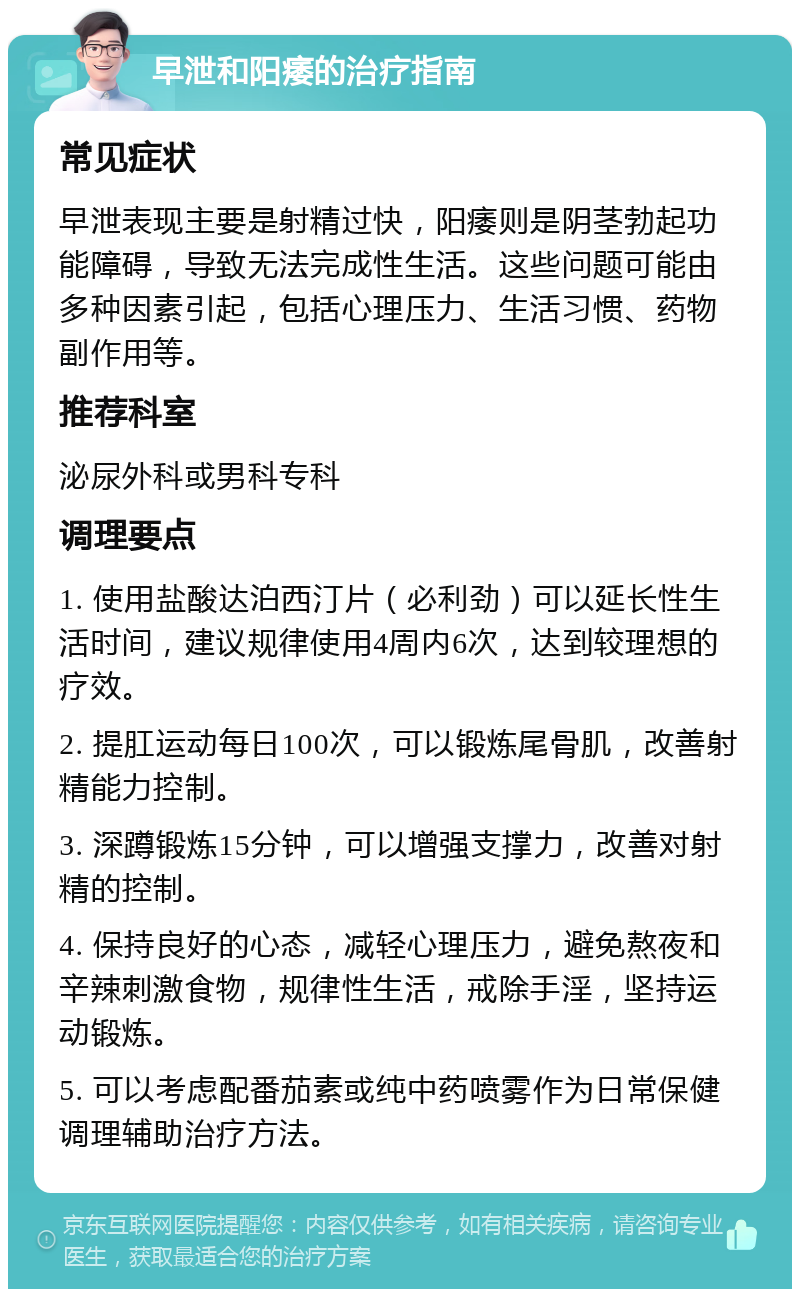 早泄和阳痿的治疗指南 常见症状 早泄表现主要是射精过快，阳痿则是阴茎勃起功能障碍，导致无法完成性生活。这些问题可能由多种因素引起，包括心理压力、生活习惯、药物副作用等。 推荐科室 泌尿外科或男科专科 调理要点 1. 使用盐酸达泊西汀片（必利劲）可以延长性生活时间，建议规律使用4周内6次，达到较理想的疗效。 2. 提肛运动每日100次，可以锻炼尾骨肌，改善射精能力控制。 3. 深蹲锻炼15分钟，可以增强支撑力，改善对射精的控制。 4. 保持良好的心态，减轻心理压力，避免熬夜和辛辣刺激食物，规律性生活，戒除手淫，坚持运动锻炼。 5. 可以考虑配番茄素或纯中药喷雾作为日常保健调理辅助治疗方法。