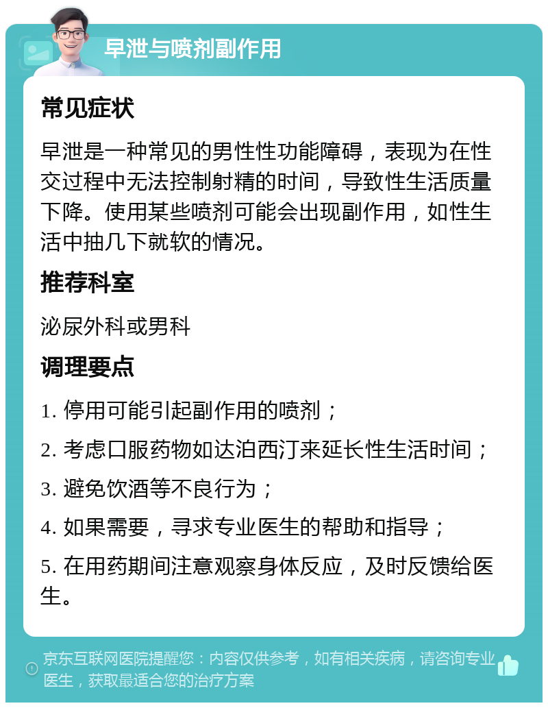 早泄与喷剂副作用 常见症状 早泄是一种常见的男性性功能障碍，表现为在性交过程中无法控制射精的时间，导致性生活质量下降。使用某些喷剂可能会出现副作用，如性生活中抽几下就软的情况。 推荐科室 泌尿外科或男科 调理要点 1. 停用可能引起副作用的喷剂； 2. 考虑口服药物如达泊西汀来延长性生活时间； 3. 避免饮酒等不良行为； 4. 如果需要，寻求专业医生的帮助和指导； 5. 在用药期间注意观察身体反应，及时反馈给医生。