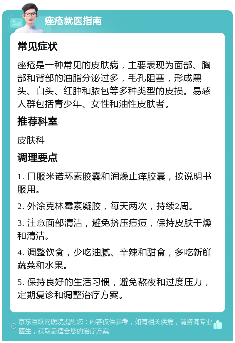 痤疮就医指南 常见症状 痤疮是一种常见的皮肤病，主要表现为面部、胸部和背部的油脂分泌过多，毛孔阻塞，形成黑头、白头、红肿和脓包等多种类型的皮损。易感人群包括青少年、女性和油性皮肤者。 推荐科室 皮肤科 调理要点 1. 口服米诺环素胶囊和润燥止痒胶囊，按说明书服用。 2. 外涂克林霉素凝胶，每天两次，持续2周。 3. 注意面部清洁，避免挤压痘痘，保持皮肤干燥和清洁。 4. 调整饮食，少吃油腻、辛辣和甜食，多吃新鲜蔬菜和水果。 5. 保持良好的生活习惯，避免熬夜和过度压力，定期复诊和调整治疗方案。