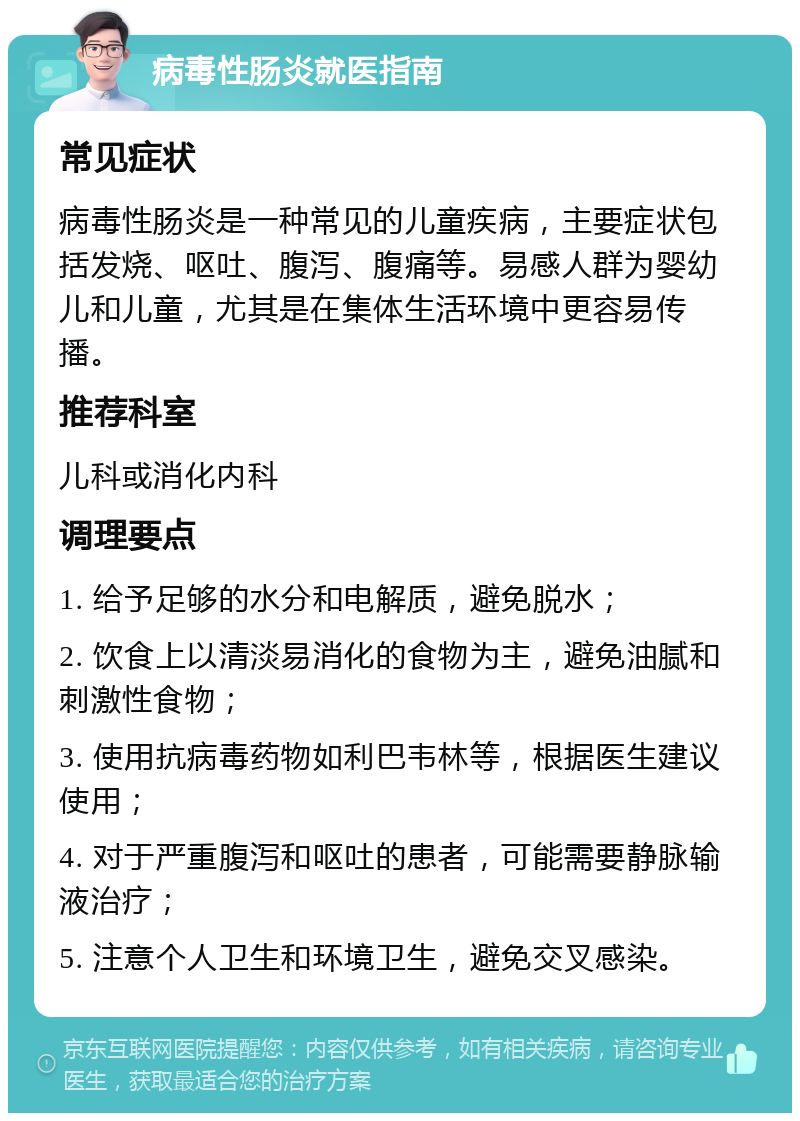 病毒性肠炎就医指南 常见症状 病毒性肠炎是一种常见的儿童疾病，主要症状包括发烧、呕吐、腹泻、腹痛等。易感人群为婴幼儿和儿童，尤其是在集体生活环境中更容易传播。 推荐科室 儿科或消化内科 调理要点 1. 给予足够的水分和电解质，避免脱水； 2. 饮食上以清淡易消化的食物为主，避免油腻和刺激性食物； 3. 使用抗病毒药物如利巴韦林等，根据医生建议使用； 4. 对于严重腹泻和呕吐的患者，可能需要静脉输液治疗； 5. 注意个人卫生和环境卫生，避免交叉感染。