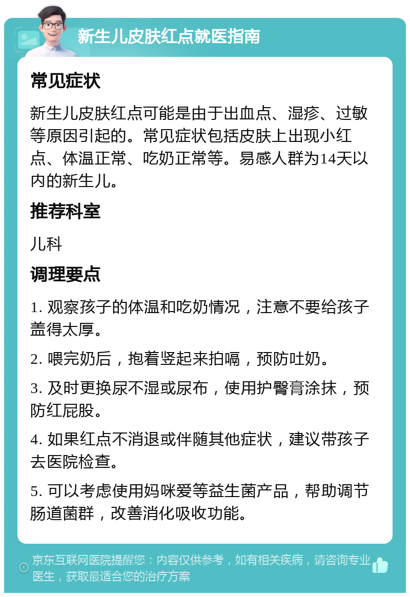 新生儿皮肤红点就医指南 常见症状 新生儿皮肤红点可能是由于出血点、湿疹、过敏等原因引起的。常见症状包括皮肤上出现小红点、体温正常、吃奶正常等。易感人群为14天以内的新生儿。 推荐科室 儿科 调理要点 1. 观察孩子的体温和吃奶情况，注意不要给孩子盖得太厚。 2. 喂完奶后，抱着竖起来拍嗝，预防吐奶。 3. 及时更换尿不湿或尿布，使用护臀膏涂抹，预防红屁股。 4. 如果红点不消退或伴随其他症状，建议带孩子去医院检查。 5. 可以考虑使用妈咪爱等益生菌产品，帮助调节肠道菌群，改善消化吸收功能。