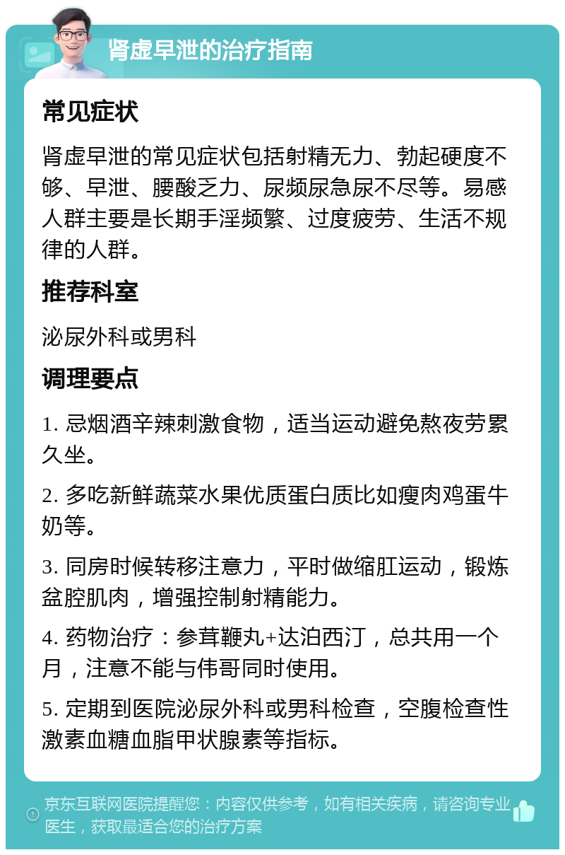 肾虚早泄的治疗指南 常见症状 肾虚早泄的常见症状包括射精无力、勃起硬度不够、早泄、腰酸乏力、尿频尿急尿不尽等。易感人群主要是长期手淫频繁、过度疲劳、生活不规律的人群。 推荐科室 泌尿外科或男科 调理要点 1. 忌烟酒辛辣刺激食物，适当运动避免熬夜劳累久坐。 2. 多吃新鲜蔬菜水果优质蛋白质比如瘦肉鸡蛋牛奶等。 3. 同房时候转移注意力，平时做缩肛运动，锻炼盆腔肌肉，增强控制射精能力。 4. 药物治疗：参茸鞭丸+达泊西汀，总共用一个月，注意不能与伟哥同时使用。 5. 定期到医院泌尿外科或男科检查，空腹检查性激素血糖血脂甲状腺素等指标。