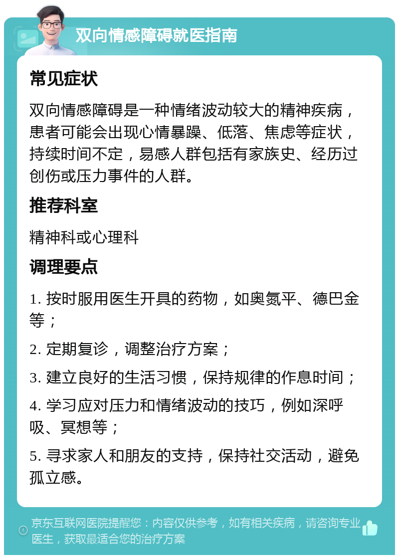 双向情感障碍就医指南 常见症状 双向情感障碍是一种情绪波动较大的精神疾病，患者可能会出现心情暴躁、低落、焦虑等症状，持续时间不定，易感人群包括有家族史、经历过创伤或压力事件的人群。 推荐科室 精神科或心理科 调理要点 1. 按时服用医生开具的药物，如奥氮平、德巴金等； 2. 定期复诊，调整治疗方案； 3. 建立良好的生活习惯，保持规律的作息时间； 4. 学习应对压力和情绪波动的技巧，例如深呼吸、冥想等； 5. 寻求家人和朋友的支持，保持社交活动，避免孤立感。