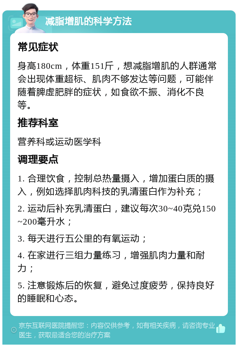 减脂增肌的科学方法 常见症状 身高180cm，体重151斤，想减脂增肌的人群通常会出现体重超标、肌肉不够发达等问题，可能伴随着脾虚肥胖的症状，如食欲不振、消化不良等。 推荐科室 营养科或运动医学科 调理要点 1. 合理饮食，控制总热量摄入，增加蛋白质的摄入，例如选择肌肉科技的乳清蛋白作为补充； 2. 运动后补充乳清蛋白，建议每次30~40克兑150~200毫升水； 3. 每天进行五公里的有氧运动； 4. 在家进行三组力量练习，增强肌肉力量和耐力； 5. 注意锻炼后的恢复，避免过度疲劳，保持良好的睡眠和心态。