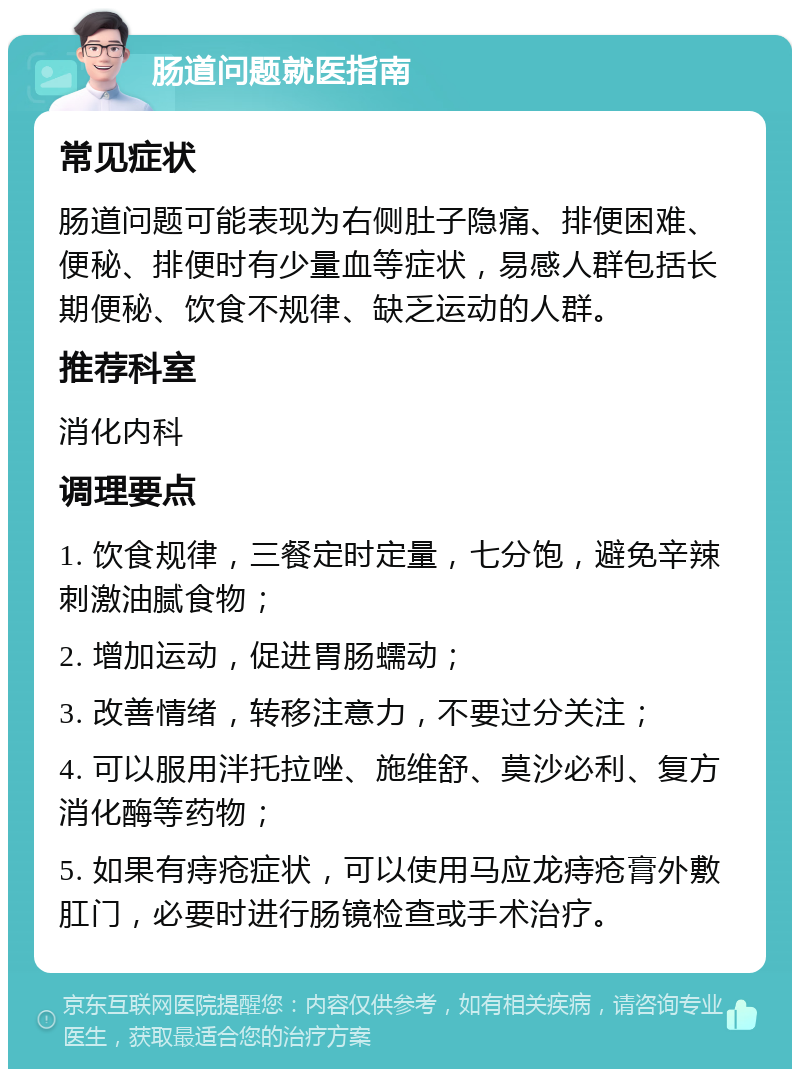 肠道问题就医指南 常见症状 肠道问题可能表现为右侧肚子隐痛、排便困难、便秘、排便时有少量血等症状，易感人群包括长期便秘、饮食不规律、缺乏运动的人群。 推荐科室 消化内科 调理要点 1. 饮食规律，三餐定时定量，七分饱，避免辛辣刺激油腻食物； 2. 增加运动，促进胃肠蠕动； 3. 改善情绪，转移注意力，不要过分关注； 4. 可以服用泮托拉唑、施维舒、莫沙必利、复方消化酶等药物； 5. 如果有痔疮症状，可以使用马应龙痔疮膏外敷肛门，必要时进行肠镜检查或手术治疗。