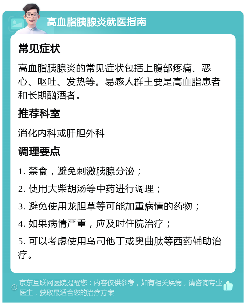 高血脂胰腺炎就医指南 常见症状 高血脂胰腺炎的常见症状包括上腹部疼痛、恶心、呕吐、发热等。易感人群主要是高血脂患者和长期酗酒者。 推荐科室 消化内科或肝胆外科 调理要点 1. 禁食，避免刺激胰腺分泌； 2. 使用大柴胡汤等中药进行调理； 3. 避免使用龙胆草等可能加重病情的药物； 4. 如果病情严重，应及时住院治疗； 5. 可以考虑使用乌司他丁或奥曲肽等西药辅助治疗。