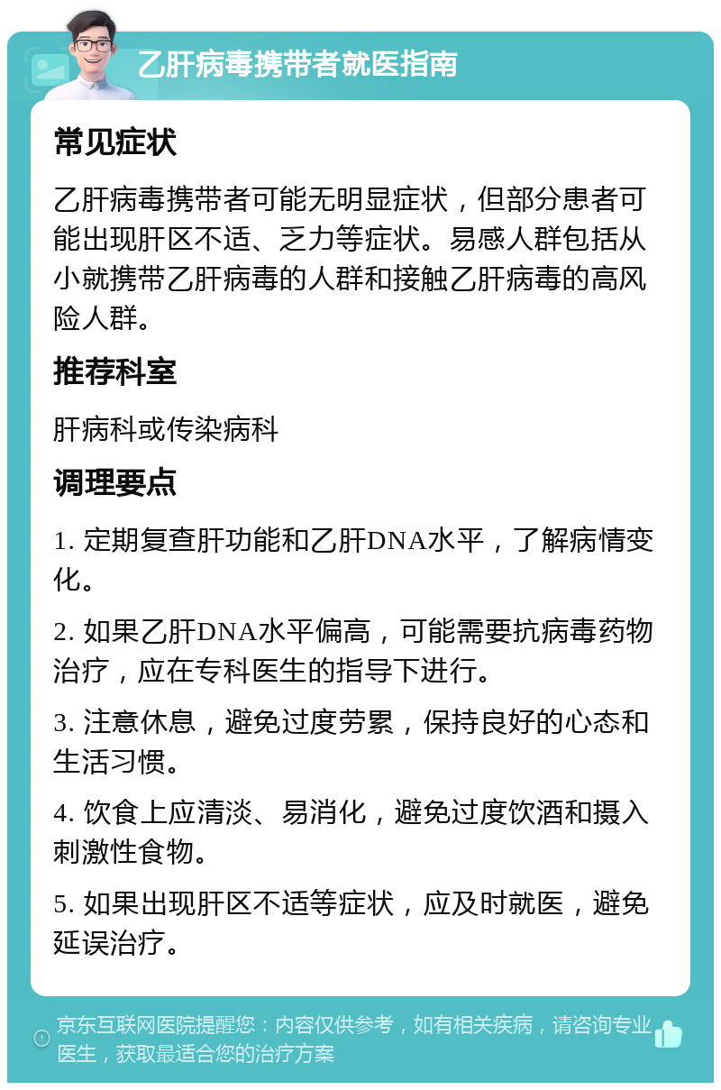 乙肝病毒携带者就医指南 常见症状 乙肝病毒携带者可能无明显症状，但部分患者可能出现肝区不适、乏力等症状。易感人群包括从小就携带乙肝病毒的人群和接触乙肝病毒的高风险人群。 推荐科室 肝病科或传染病科 调理要点 1. 定期复查肝功能和乙肝DNA水平，了解病情变化。 2. 如果乙肝DNA水平偏高，可能需要抗病毒药物治疗，应在专科医生的指导下进行。 3. 注意休息，避免过度劳累，保持良好的心态和生活习惯。 4. 饮食上应清淡、易消化，避免过度饮酒和摄入刺激性食物。 5. 如果出现肝区不适等症状，应及时就医，避免延误治疗。