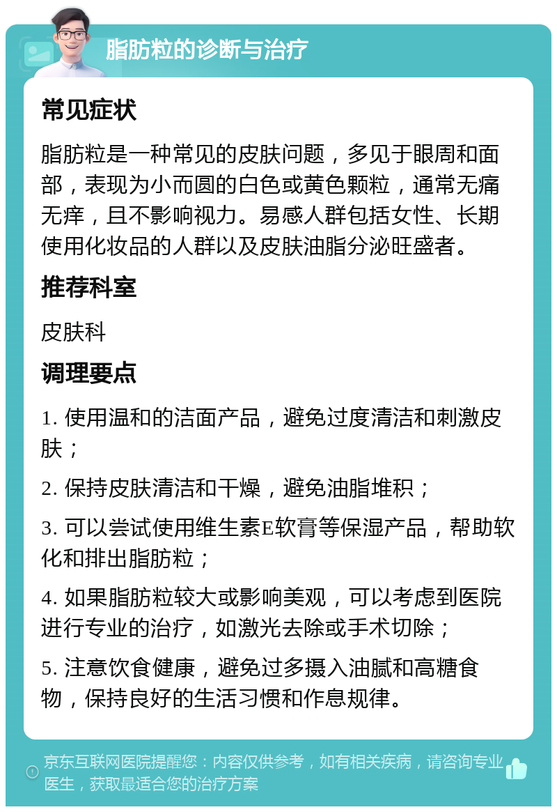 脂肪粒的诊断与治疗 常见症状 脂肪粒是一种常见的皮肤问题，多见于眼周和面部，表现为小而圆的白色或黄色颗粒，通常无痛无痒，且不影响视力。易感人群包括女性、长期使用化妆品的人群以及皮肤油脂分泌旺盛者。 推荐科室 皮肤科 调理要点 1. 使用温和的洁面产品，避免过度清洁和刺激皮肤； 2. 保持皮肤清洁和干燥，避免油脂堆积； 3. 可以尝试使用维生素E软膏等保湿产品，帮助软化和排出脂肪粒； 4. 如果脂肪粒较大或影响美观，可以考虑到医院进行专业的治疗，如激光去除或手术切除； 5. 注意饮食健康，避免过多摄入油腻和高糖食物，保持良好的生活习惯和作息规律。