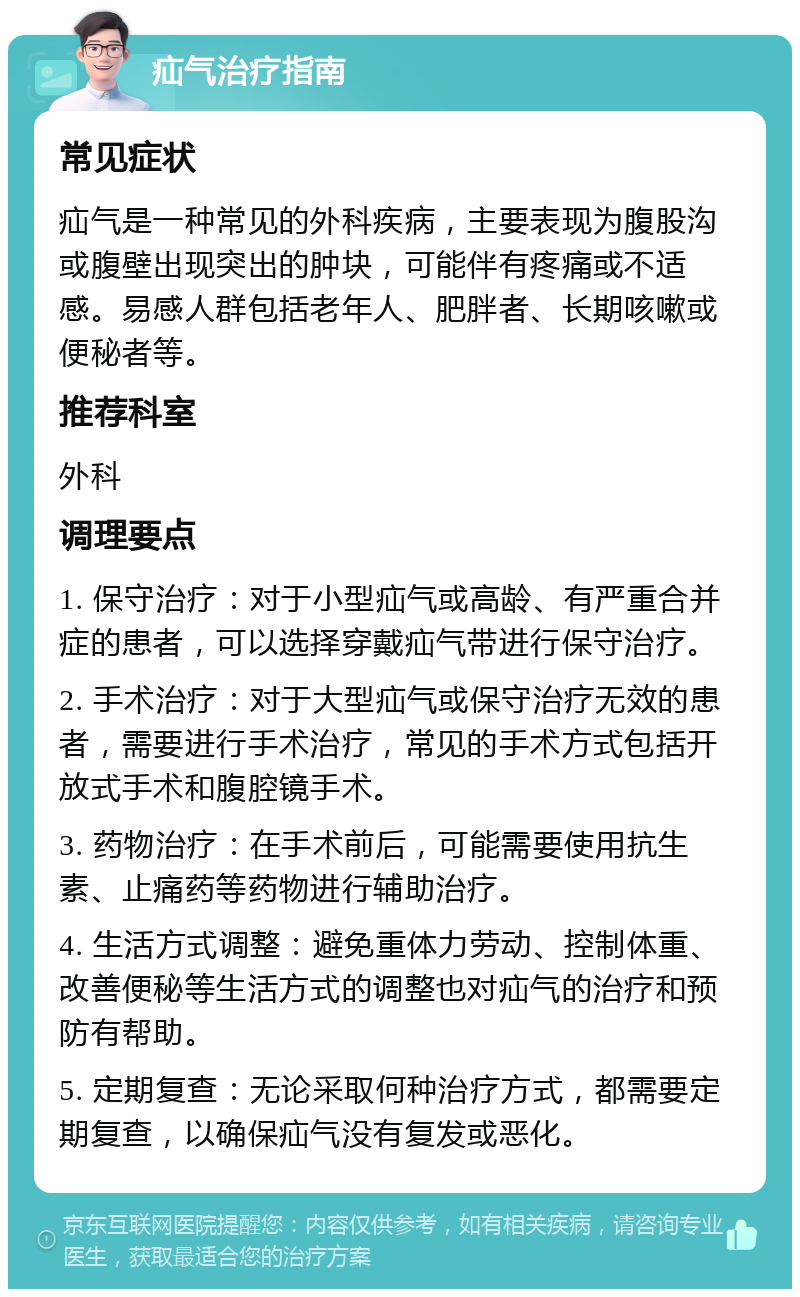 疝气治疗指南 常见症状 疝气是一种常见的外科疾病，主要表现为腹股沟或腹壁出现突出的肿块，可能伴有疼痛或不适感。易感人群包括老年人、肥胖者、长期咳嗽或便秘者等。 推荐科室 外科 调理要点 1. 保守治疗：对于小型疝气或高龄、有严重合并症的患者，可以选择穿戴疝气带进行保守治疗。 2. 手术治疗：对于大型疝气或保守治疗无效的患者，需要进行手术治疗，常见的手术方式包括开放式手术和腹腔镜手术。 3. 药物治疗：在手术前后，可能需要使用抗生素、止痛药等药物进行辅助治疗。 4. 生活方式调整：避免重体力劳动、控制体重、改善便秘等生活方式的调整也对疝气的治疗和预防有帮助。 5. 定期复查：无论采取何种治疗方式，都需要定期复查，以确保疝气没有复发或恶化。