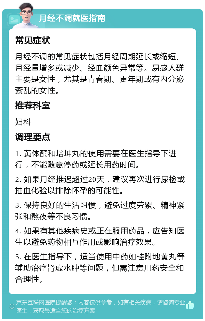 月经不调就医指南 常见症状 月经不调的常见症状包括月经周期延长或缩短、月经量增多或减少、经血颜色异常等。易感人群主要是女性，尤其是青春期、更年期或有内分泌紊乱的女性。 推荐科室 妇科 调理要点 1. 黄体酮和培坤丸的使用需要在医生指导下进行，不能随意停药或延长用药时间。 2. 如果月经推迟超过20天，建议再次进行尿检或抽血化验以排除怀孕的可能性。 3. 保持良好的生活习惯，避免过度劳累、精神紧张和熬夜等不良习惯。 4. 如果有其他疾病史或正在服用药品，应告知医生以避免药物相互作用或影响治疗效果。 5. 在医生指导下，适当使用中药如桂附地黄丸等辅助治疗肾虚水肿等问题，但需注意用药安全和合理性。