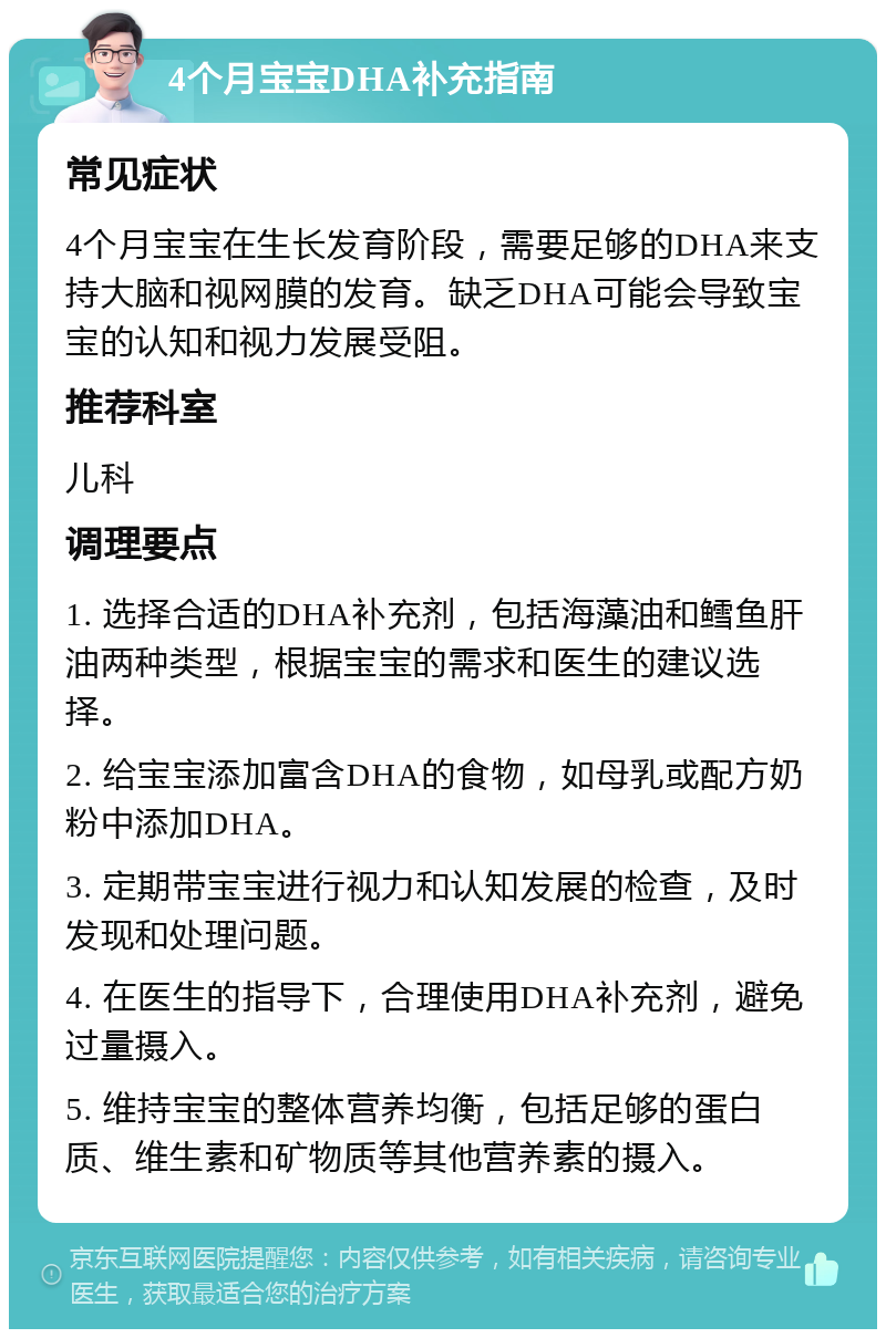 4个月宝宝DHA补充指南 常见症状 4个月宝宝在生长发育阶段，需要足够的DHA来支持大脑和视网膜的发育。缺乏DHA可能会导致宝宝的认知和视力发展受阻。 推荐科室 儿科 调理要点 1. 选择合适的DHA补充剂，包括海藻油和鳕鱼肝油两种类型，根据宝宝的需求和医生的建议选择。 2. 给宝宝添加富含DHA的食物，如母乳或配方奶粉中添加DHA。 3. 定期带宝宝进行视力和认知发展的检查，及时发现和处理问题。 4. 在医生的指导下，合理使用DHA补充剂，避免过量摄入。 5. 维持宝宝的整体营养均衡，包括足够的蛋白质、维生素和矿物质等其他营养素的摄入。