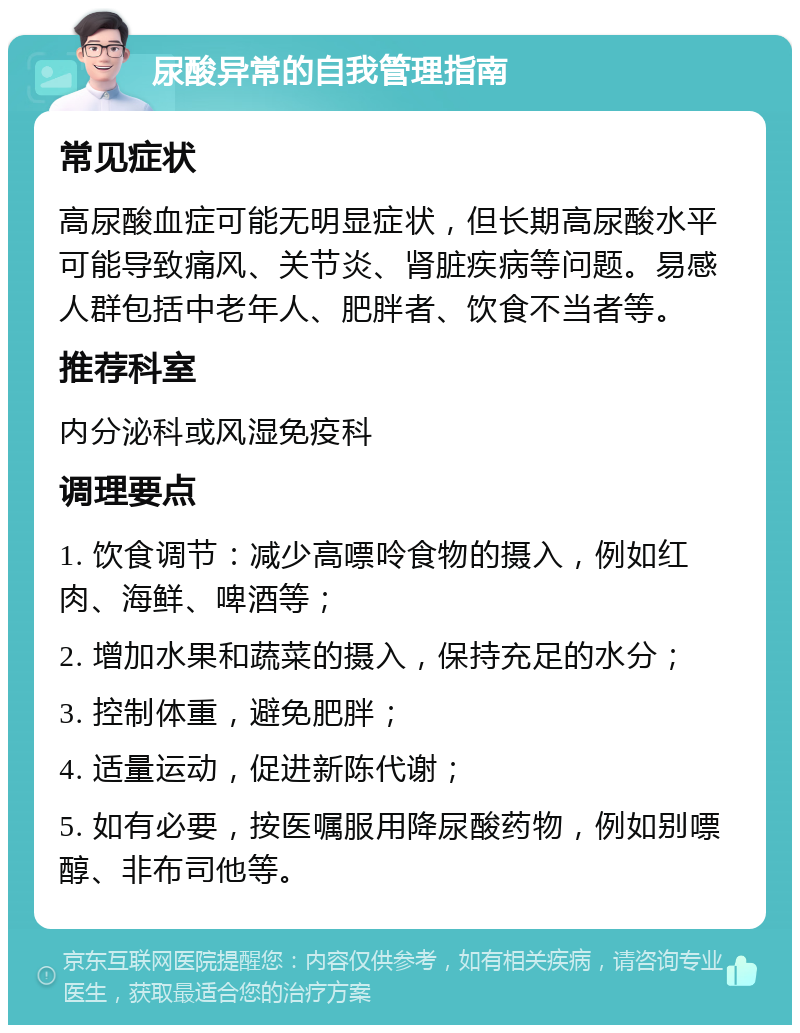 尿酸异常的自我管理指南 常见症状 高尿酸血症可能无明显症状，但长期高尿酸水平可能导致痛风、关节炎、肾脏疾病等问题。易感人群包括中老年人、肥胖者、饮食不当者等。 推荐科室 内分泌科或风湿免疫科 调理要点 1. 饮食调节：减少高嘌呤食物的摄入，例如红肉、海鲜、啤酒等； 2. 增加水果和蔬菜的摄入，保持充足的水分； 3. 控制体重，避免肥胖； 4. 适量运动，促进新陈代谢； 5. 如有必要，按医嘱服用降尿酸药物，例如别嘌醇、非布司他等。