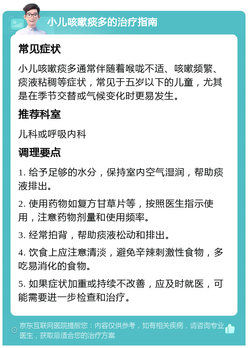 小儿咳嗽痰多的治疗指南 常见症状 小儿咳嗽痰多通常伴随着喉咙不适、咳嗽频繁、痰液粘稠等症状，常见于五岁以下的儿童，尤其是在季节交替或气候变化时更易发生。 推荐科室 儿科或呼吸内科 调理要点 1. 给予足够的水分，保持室内空气湿润，帮助痰液排出。 2. 使用药物如复方甘草片等，按照医生指示使用，注意药物剂量和使用频率。 3. 经常拍背，帮助痰液松动和排出。 4. 饮食上应注意清淡，避免辛辣刺激性食物，多吃易消化的食物。 5. 如果症状加重或持续不改善，应及时就医，可能需要进一步检查和治疗。