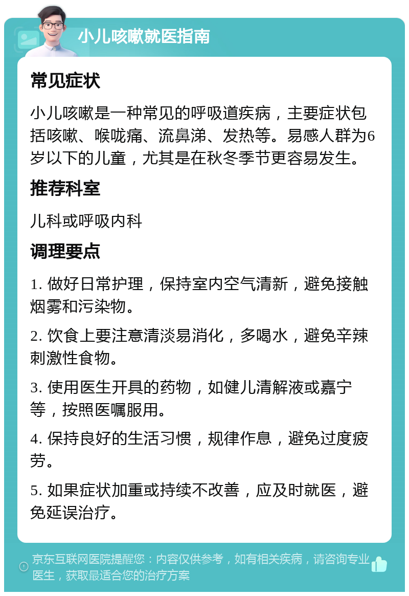 小儿咳嗽就医指南 常见症状 小儿咳嗽是一种常见的呼吸道疾病，主要症状包括咳嗽、喉咙痛、流鼻涕、发热等。易感人群为6岁以下的儿童，尤其是在秋冬季节更容易发生。 推荐科室 儿科或呼吸内科 调理要点 1. 做好日常护理，保持室内空气清新，避免接触烟雾和污染物。 2. 饮食上要注意清淡易消化，多喝水，避免辛辣刺激性食物。 3. 使用医生开具的药物，如健儿清解液或嘉宁等，按照医嘱服用。 4. 保持良好的生活习惯，规律作息，避免过度疲劳。 5. 如果症状加重或持续不改善，应及时就医，避免延误治疗。