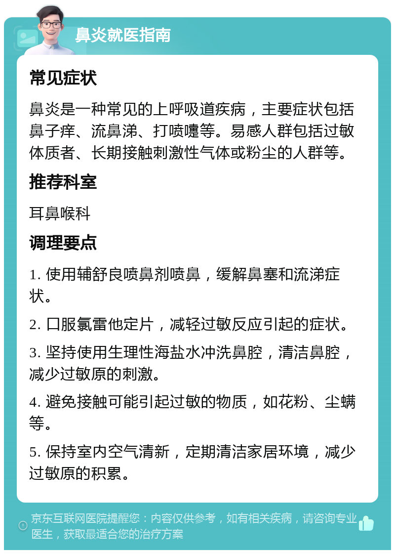 鼻炎就医指南 常见症状 鼻炎是一种常见的上呼吸道疾病，主要症状包括鼻子痒、流鼻涕、打喷嚏等。易感人群包括过敏体质者、长期接触刺激性气体或粉尘的人群等。 推荐科室 耳鼻喉科 调理要点 1. 使用辅舒良喷鼻剂喷鼻，缓解鼻塞和流涕症状。 2. 口服氯雷他定片，减轻过敏反应引起的症状。 3. 坚持使用生理性海盐水冲洗鼻腔，清洁鼻腔，减少过敏原的刺激。 4. 避免接触可能引起过敏的物质，如花粉、尘螨等。 5. 保持室内空气清新，定期清洁家居环境，减少过敏原的积累。