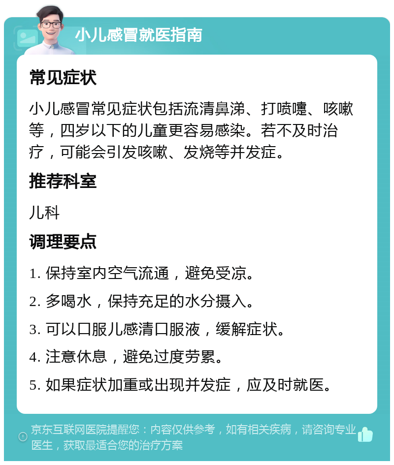 小儿感冒就医指南 常见症状 小儿感冒常见症状包括流清鼻涕、打喷嚏、咳嗽等，四岁以下的儿童更容易感染。若不及时治疗，可能会引发咳嗽、发烧等并发症。 推荐科室 儿科 调理要点 1. 保持室内空气流通，避免受凉。 2. 多喝水，保持充足的水分摄入。 3. 可以口服儿感清口服液，缓解症状。 4. 注意休息，避免过度劳累。 5. 如果症状加重或出现并发症，应及时就医。