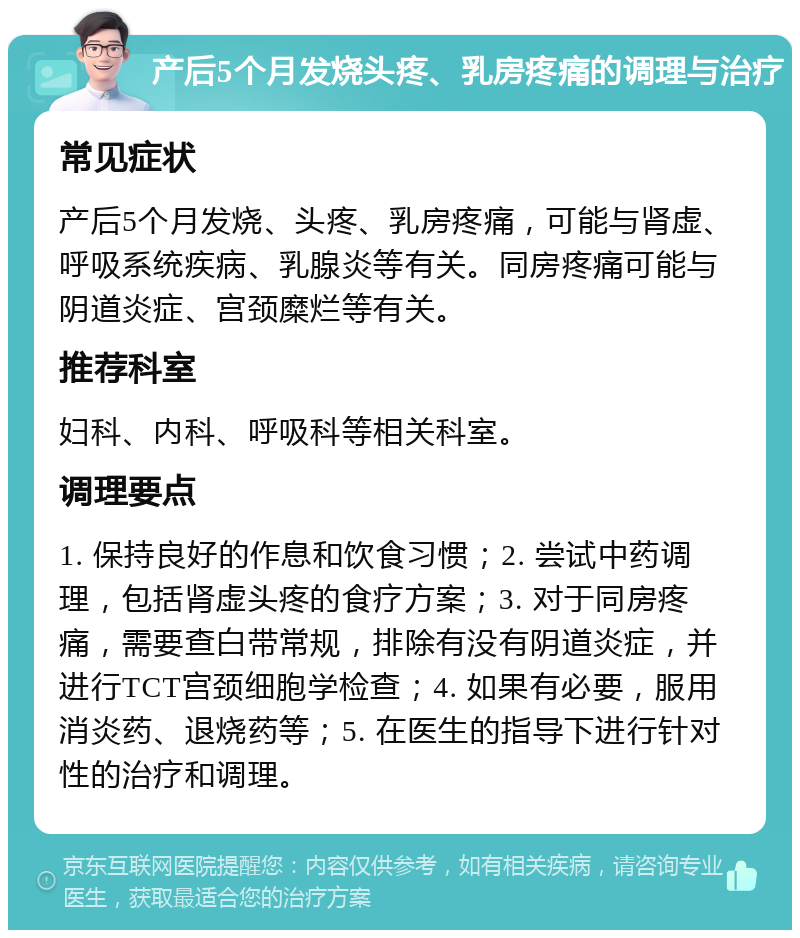 产后5个月发烧头疼、乳房疼痛的调理与治疗 常见症状 产后5个月发烧、头疼、乳房疼痛，可能与肾虚、呼吸系统疾病、乳腺炎等有关。同房疼痛可能与阴道炎症、宫颈糜烂等有关。 推荐科室 妇科、内科、呼吸科等相关科室。 调理要点 1. 保持良好的作息和饮食习惯；2. 尝试中药调理，包括肾虚头疼的食疗方案；3. 对于同房疼痛，需要查白带常规，排除有没有阴道炎症，并进行TCT宫颈细胞学检查；4. 如果有必要，服用消炎药、退烧药等；5. 在医生的指导下进行针对性的治疗和调理。