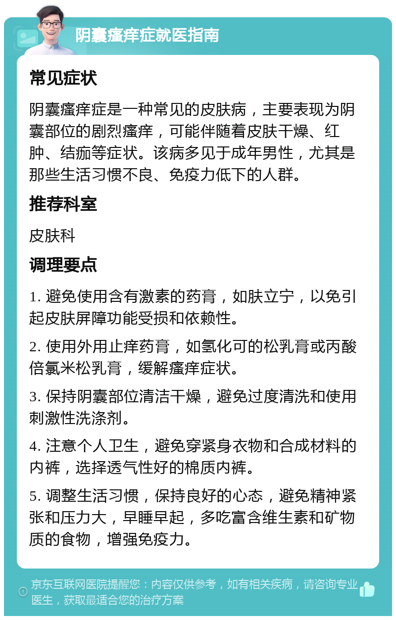 阴囊瘙痒症就医指南 常见症状 阴囊瘙痒症是一种常见的皮肤病，主要表现为阴囊部位的剧烈瘙痒，可能伴随着皮肤干燥、红肿、结痂等症状。该病多见于成年男性，尤其是那些生活习惯不良、免疫力低下的人群。 推荐科室 皮肤科 调理要点 1. 避免使用含有激素的药膏，如肤立宁，以免引起皮肤屏障功能受损和依赖性。 2. 使用外用止痒药膏，如氢化可的松乳膏或丙酸倍氯米松乳膏，缓解瘙痒症状。 3. 保持阴囊部位清洁干燥，避免过度清洗和使用刺激性洗涤剂。 4. 注意个人卫生，避免穿紧身衣物和合成材料的内裤，选择透气性好的棉质内裤。 5. 调整生活习惯，保持良好的心态，避免精神紧张和压力大，早睡早起，多吃富含维生素和矿物质的食物，增强免疫力。