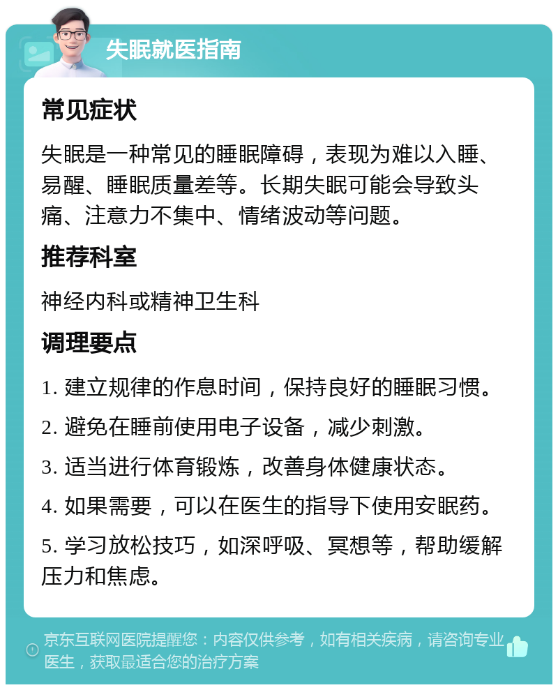 失眠就医指南 常见症状 失眠是一种常见的睡眠障碍，表现为难以入睡、易醒、睡眠质量差等。长期失眠可能会导致头痛、注意力不集中、情绪波动等问题。 推荐科室 神经内科或精神卫生科 调理要点 1. 建立规律的作息时间，保持良好的睡眠习惯。 2. 避免在睡前使用电子设备，减少刺激。 3. 适当进行体育锻炼，改善身体健康状态。 4. 如果需要，可以在医生的指导下使用安眠药。 5. 学习放松技巧，如深呼吸、冥想等，帮助缓解压力和焦虑。