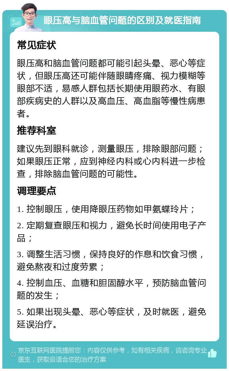 眼压高与脑血管问题的区别及就医指南 常见症状 眼压高和脑血管问题都可能引起头晕、恶心等症状，但眼压高还可能伴随眼睛疼痛、视力模糊等眼部不适，易感人群包括长期使用眼药水、有眼部疾病史的人群以及高血压、高血脂等慢性病患者。 推荐科室 建议先到眼科就诊，测量眼压，排除眼部问题；如果眼压正常，应到神经内科或心内科进一步检查，排除脑血管问题的可能性。 调理要点 1. 控制眼压，使用降眼压药物如甲氨蝶玲片； 2. 定期复查眼压和视力，避免长时间使用电子产品； 3. 调整生活习惯，保持良好的作息和饮食习惯，避免熬夜和过度劳累； 4. 控制血压、血糖和胆固醇水平，预防脑血管问题的发生； 5. 如果出现头晕、恶心等症状，及时就医，避免延误治疗。