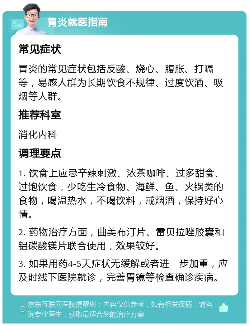 胃炎就医指南 常见症状 胃炎的常见症状包括反酸、烧心、腹胀、打嗝等，易感人群为长期饮食不规律、过度饮酒、吸烟等人群。 推荐科室 消化内科 调理要点 1. 饮食上应忌辛辣刺激、浓茶咖啡、过多甜食、过饱饮食，少吃生冷食物、海鲜、鱼、火锅类的食物，喝温热水，不喝饮料，戒烟酒，保持好心情。 2. 药物治疗方面，曲美布汀片、雷贝拉唑胶囊和铝碳酸镁片联合使用，效果较好。 3. 如果用药4-5天症状无缓解或者进一步加重，应及时线下医院就诊，完善胃镜等检查确诊疾病。