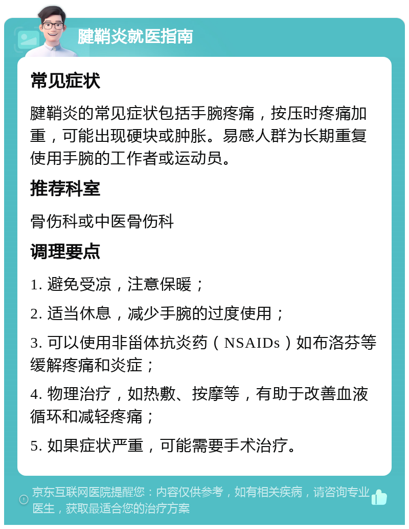 腱鞘炎就医指南 常见症状 腱鞘炎的常见症状包括手腕疼痛，按压时疼痛加重，可能出现硬块或肿胀。易感人群为长期重复使用手腕的工作者或运动员。 推荐科室 骨伤科或中医骨伤科 调理要点 1. 避免受凉，注意保暖； 2. 适当休息，减少手腕的过度使用； 3. 可以使用非甾体抗炎药（NSAIDs）如布洛芬等缓解疼痛和炎症； 4. 物理治疗，如热敷、按摩等，有助于改善血液循环和减轻疼痛； 5. 如果症状严重，可能需要手术治疗。