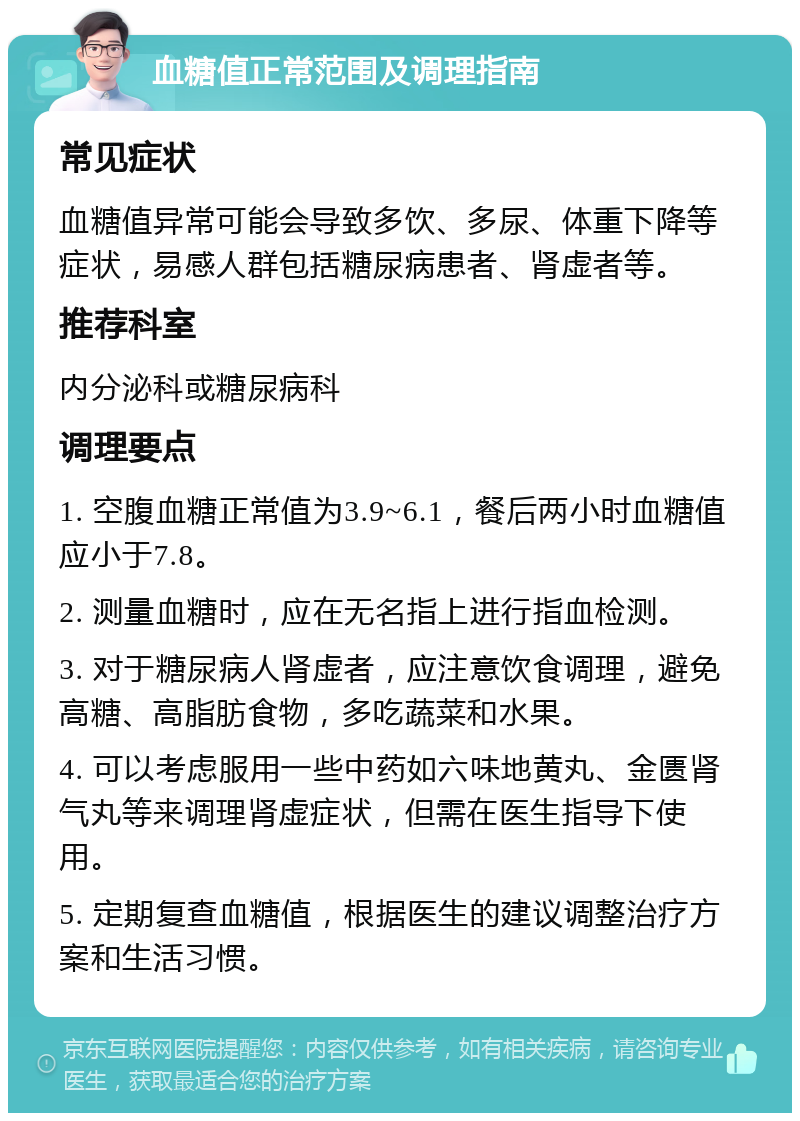 血糖值正常范围及调理指南 常见症状 血糖值异常可能会导致多饮、多尿、体重下降等症状，易感人群包括糖尿病患者、肾虚者等。 推荐科室 内分泌科或糖尿病科 调理要点 1. 空腹血糖正常值为3.9~6.1，餐后两小时血糖值应小于7.8。 2. 测量血糖时，应在无名指上进行指血检测。 3. 对于糖尿病人肾虚者，应注意饮食调理，避免高糖、高脂肪食物，多吃蔬菜和水果。 4. 可以考虑服用一些中药如六味地黄丸、金匮肾气丸等来调理肾虚症状，但需在医生指导下使用。 5. 定期复查血糖值，根据医生的建议调整治疗方案和生活习惯。