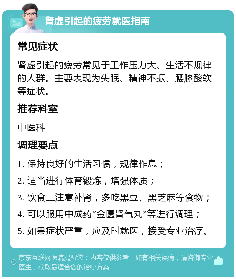 肾虚引起的疲劳就医指南 常见症状 肾虚引起的疲劳常见于工作压力大、生活不规律的人群。主要表现为失眠、精神不振、腰膝酸软等症状。 推荐科室 中医科 调理要点 1. 保持良好的生活习惯，规律作息； 2. 适当进行体育锻炼，增强体质； 3. 饮食上注意补肾，多吃黑豆、黑芝麻等食物； 4. 可以服用中成药“金匮肾气丸”等进行调理； 5. 如果症状严重，应及时就医，接受专业治疗。