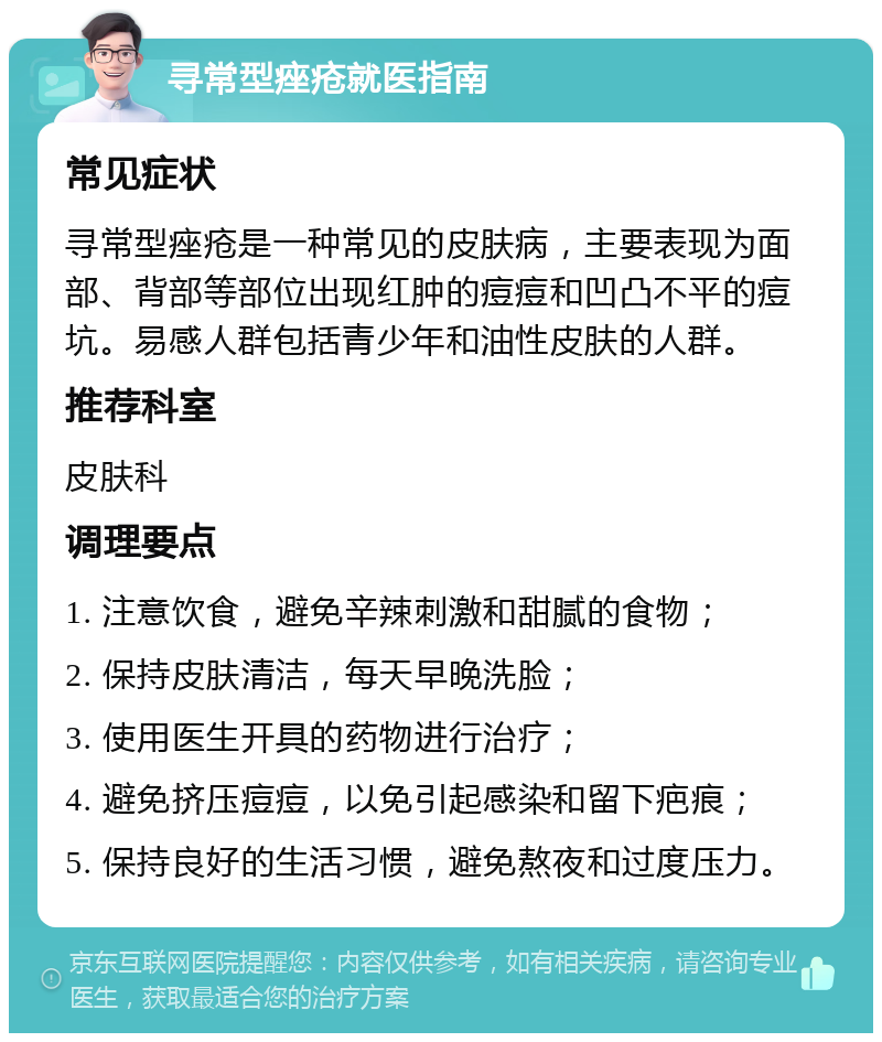 寻常型痤疮就医指南 常见症状 寻常型痤疮是一种常见的皮肤病，主要表现为面部、背部等部位出现红肿的痘痘和凹凸不平的痘坑。易感人群包括青少年和油性皮肤的人群。 推荐科室 皮肤科 调理要点 1. 注意饮食，避免辛辣刺激和甜腻的食物； 2. 保持皮肤清洁，每天早晚洗脸； 3. 使用医生开具的药物进行治疗； 4. 避免挤压痘痘，以免引起感染和留下疤痕； 5. 保持良好的生活习惯，避免熬夜和过度压力。