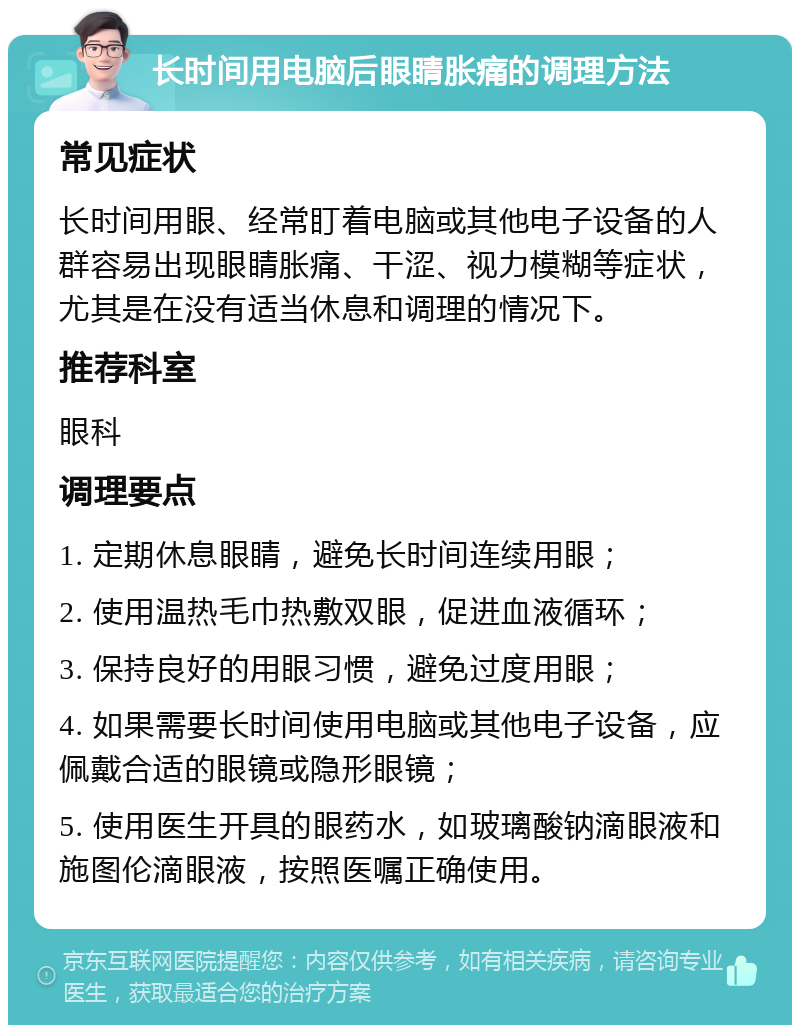 长时间用电脑后眼睛胀痛的调理方法 常见症状 长时间用眼、经常盯着电脑或其他电子设备的人群容易出现眼睛胀痛、干涩、视力模糊等症状，尤其是在没有适当休息和调理的情况下。 推荐科室 眼科 调理要点 1. 定期休息眼睛，避免长时间连续用眼； 2. 使用温热毛巾热敷双眼，促进血液循环； 3. 保持良好的用眼习惯，避免过度用眼； 4. 如果需要长时间使用电脑或其他电子设备，应佩戴合适的眼镜或隐形眼镜； 5. 使用医生开具的眼药水，如玻璃酸钠滴眼液和施图伦滴眼液，按照医嘱正确使用。