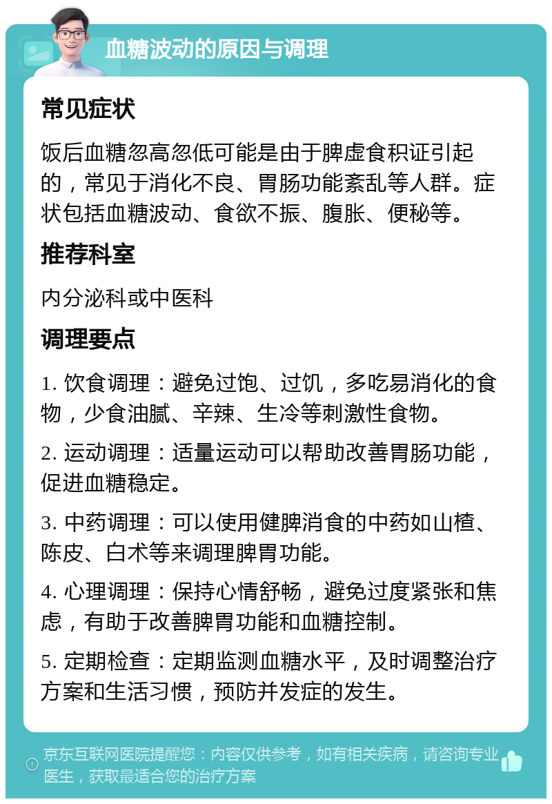 血糖波动的原因与调理 常见症状 饭后血糖忽高忽低可能是由于脾虚食积证引起的，常见于消化不良、胃肠功能紊乱等人群。症状包括血糖波动、食欲不振、腹胀、便秘等。 推荐科室 内分泌科或中医科 调理要点 1. 饮食调理：避免过饱、过饥，多吃易消化的食物，少食油腻、辛辣、生冷等刺激性食物。 2. 运动调理：适量运动可以帮助改善胃肠功能，促进血糖稳定。 3. 中药调理：可以使用健脾消食的中药如山楂、陈皮、白术等来调理脾胃功能。 4. 心理调理：保持心情舒畅，避免过度紧张和焦虑，有助于改善脾胃功能和血糖控制。 5. 定期检查：定期监测血糖水平，及时调整治疗方案和生活习惯，预防并发症的发生。