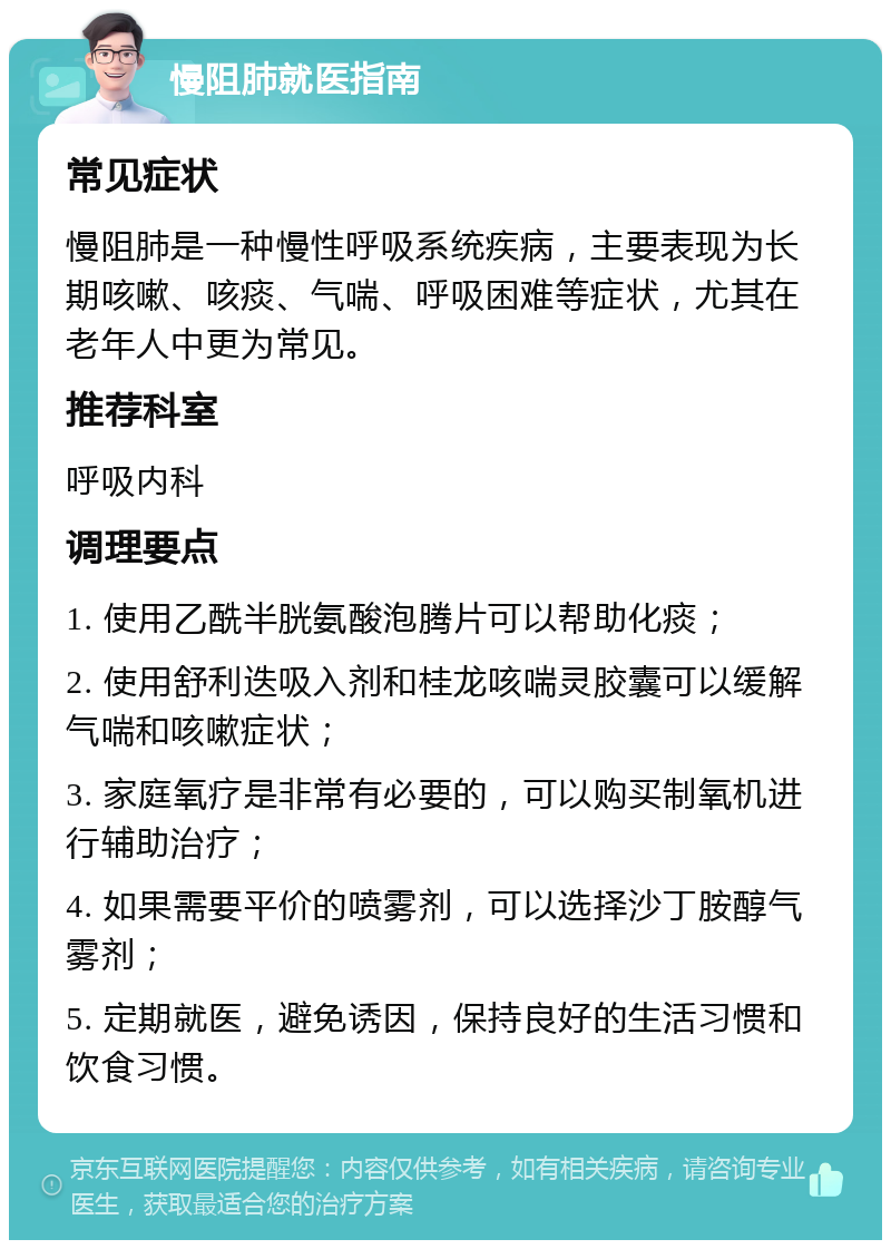 慢阻肺就医指南 常见症状 慢阻肺是一种慢性呼吸系统疾病，主要表现为长期咳嗽、咳痰、气喘、呼吸困难等症状，尤其在老年人中更为常见。 推荐科室 呼吸内科 调理要点 1. 使用乙酰半胱氨酸泡腾片可以帮助化痰； 2. 使用舒利迭吸入剂和桂龙咳喘灵胶囊可以缓解气喘和咳嗽症状； 3. 家庭氧疗是非常有必要的，可以购买制氧机进行辅助治疗； 4. 如果需要平价的喷雾剂，可以选择沙丁胺醇气雾剂； 5. 定期就医，避免诱因，保持良好的生活习惯和饮食习惯。