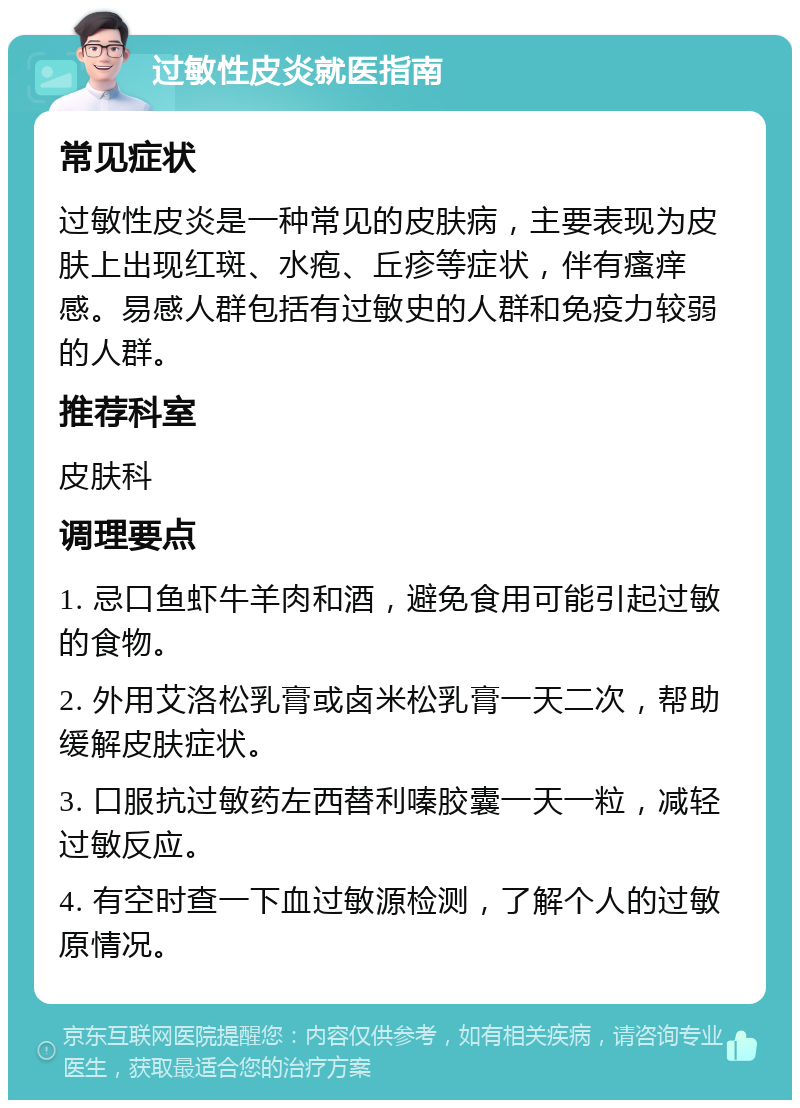 过敏性皮炎就医指南 常见症状 过敏性皮炎是一种常见的皮肤病，主要表现为皮肤上出现红斑、水疱、丘疹等症状，伴有瘙痒感。易感人群包括有过敏史的人群和免疫力较弱的人群。 推荐科室 皮肤科 调理要点 1. 忌口鱼虾牛羊肉和酒，避免食用可能引起过敏的食物。 2. 外用艾洛松乳膏或卤米松乳膏一天二次，帮助缓解皮肤症状。 3. 口服抗过敏药左西替利嗪胶囊一天一粒，减轻过敏反应。 4. 有空时查一下血过敏源检测，了解个人的过敏原情况。