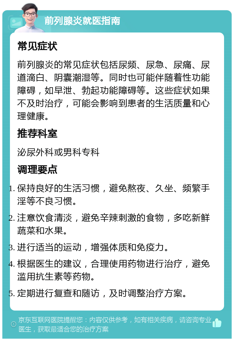 前列腺炎就医指南 常见症状 前列腺炎的常见症状包括尿频、尿急、尿痛、尿道滴白、阴囊潮湿等。同时也可能伴随着性功能障碍，如早泄、勃起功能障碍等。这些症状如果不及时治疗，可能会影响到患者的生活质量和心理健康。 推荐科室 泌尿外科或男科专科 调理要点 保持良好的生活习惯，避免熬夜、久坐、频繁手淫等不良习惯。 注意饮食清淡，避免辛辣刺激的食物，多吃新鲜蔬菜和水果。 进行适当的运动，增强体质和免疫力。 根据医生的建议，合理使用药物进行治疗，避免滥用抗生素等药物。 定期进行复查和随访，及时调整治疗方案。