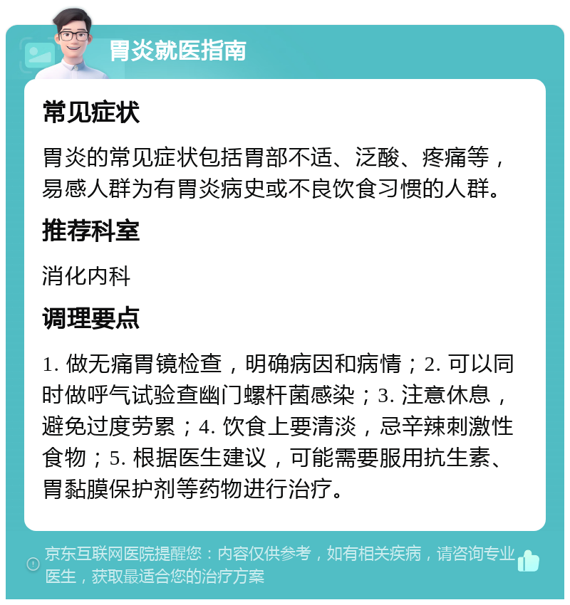 胃炎就医指南 常见症状 胃炎的常见症状包括胃部不适、泛酸、疼痛等，易感人群为有胃炎病史或不良饮食习惯的人群。 推荐科室 消化内科 调理要点 1. 做无痛胃镜检查，明确病因和病情；2. 可以同时做呼气试验查幽门螺杆菌感染；3. 注意休息，避免过度劳累；4. 饮食上要清淡，忌辛辣刺激性食物；5. 根据医生建议，可能需要服用抗生素、胃黏膜保护剂等药物进行治疗。