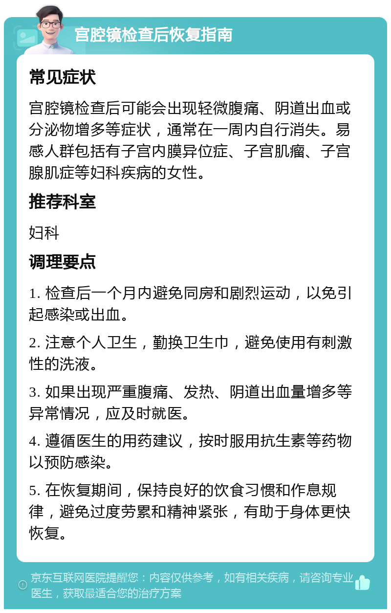 宫腔镜检查后恢复指南 常见症状 宫腔镜检查后可能会出现轻微腹痛、阴道出血或分泌物增多等症状，通常在一周内自行消失。易感人群包括有子宫内膜异位症、子宫肌瘤、子宫腺肌症等妇科疾病的女性。 推荐科室 妇科 调理要点 1. 检查后一个月内避免同房和剧烈运动，以免引起感染或出血。 2. 注意个人卫生，勤换卫生巾，避免使用有刺激性的洗液。 3. 如果出现严重腹痛、发热、阴道出血量增多等异常情况，应及时就医。 4. 遵循医生的用药建议，按时服用抗生素等药物以预防感染。 5. 在恢复期间，保持良好的饮食习惯和作息规律，避免过度劳累和精神紧张，有助于身体更快恢复。