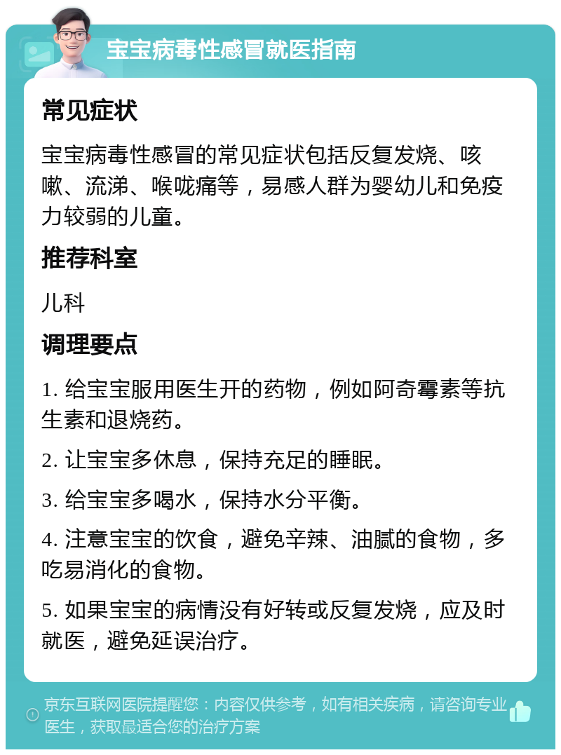 宝宝病毒性感冒就医指南 常见症状 宝宝病毒性感冒的常见症状包括反复发烧、咳嗽、流涕、喉咙痛等，易感人群为婴幼儿和免疫力较弱的儿童。 推荐科室 儿科 调理要点 1. 给宝宝服用医生开的药物，例如阿奇霉素等抗生素和退烧药。 2. 让宝宝多休息，保持充足的睡眠。 3. 给宝宝多喝水，保持水分平衡。 4. 注意宝宝的饮食，避免辛辣、油腻的食物，多吃易消化的食物。 5. 如果宝宝的病情没有好转或反复发烧，应及时就医，避免延误治疗。