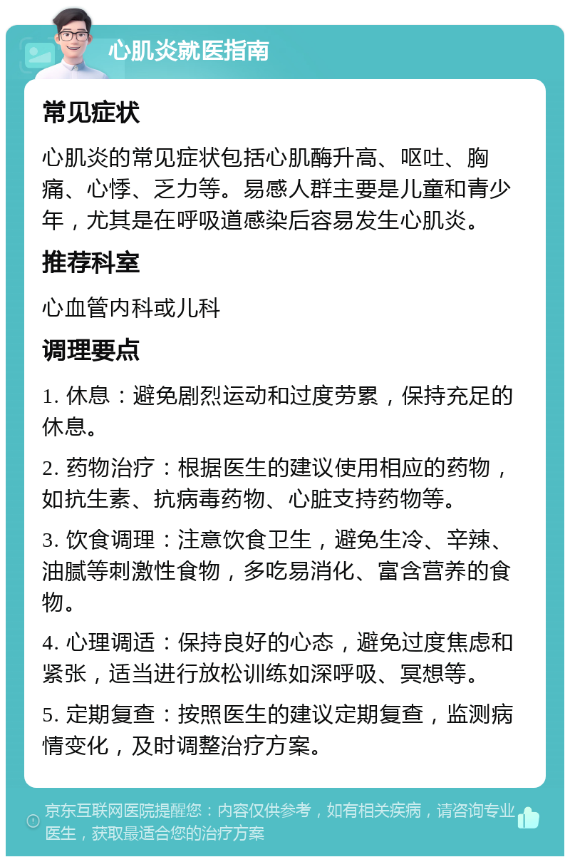 心肌炎就医指南 常见症状 心肌炎的常见症状包括心肌酶升高、呕吐、胸痛、心悸、乏力等。易感人群主要是儿童和青少年，尤其是在呼吸道感染后容易发生心肌炎。 推荐科室 心血管内科或儿科 调理要点 1. 休息：避免剧烈运动和过度劳累，保持充足的休息。 2. 药物治疗：根据医生的建议使用相应的药物，如抗生素、抗病毒药物、心脏支持药物等。 3. 饮食调理：注意饮食卫生，避免生冷、辛辣、油腻等刺激性食物，多吃易消化、富含营养的食物。 4. 心理调适：保持良好的心态，避免过度焦虑和紧张，适当进行放松训练如深呼吸、冥想等。 5. 定期复查：按照医生的建议定期复查，监测病情变化，及时调整治疗方案。